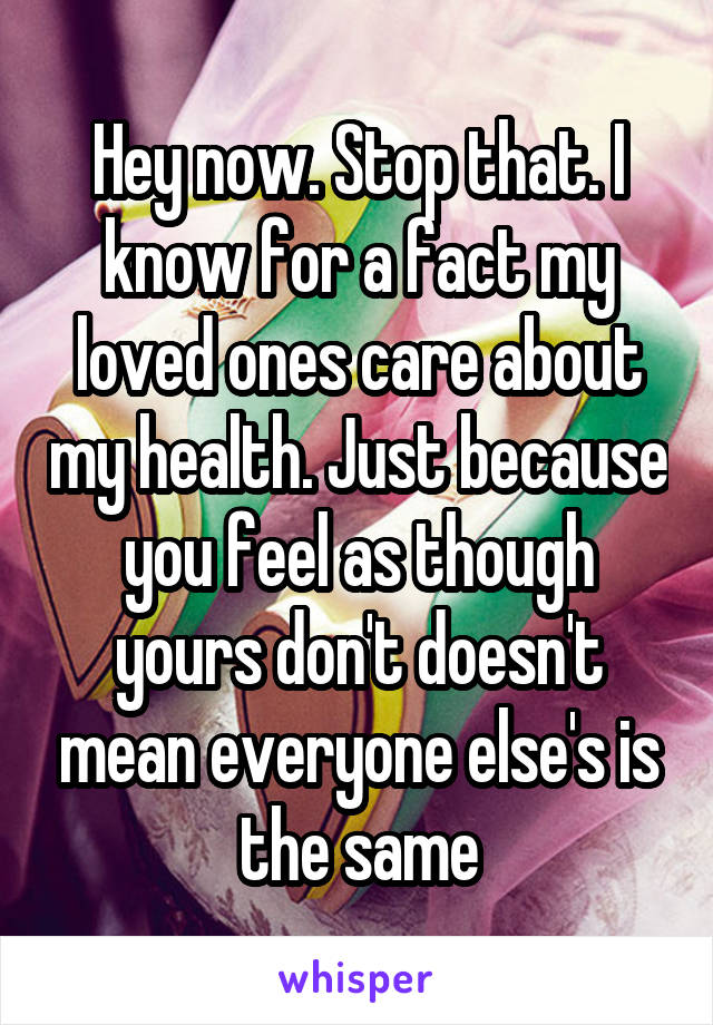 Hey now. Stop that. I know for a fact my loved ones care about my health. Just because you feel as though yours don't doesn't mean everyone else's is the same