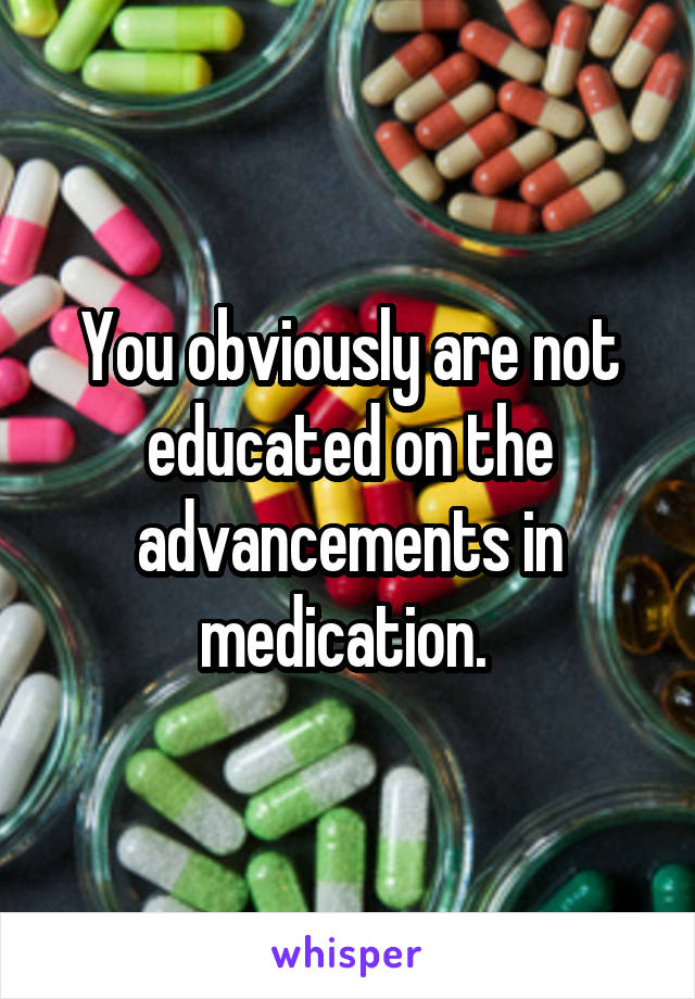 You obviously are not educated on the advancements in medication. 