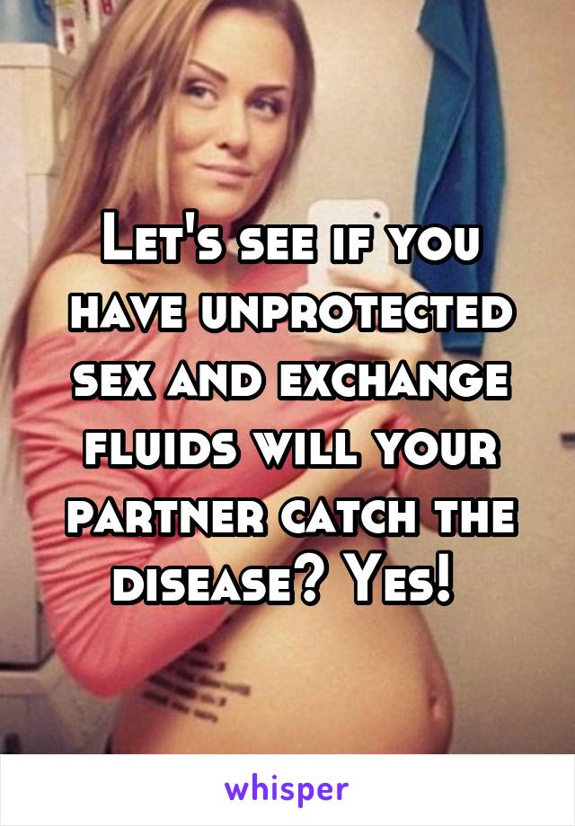 Let's see if you have unprotected sex and exchange fluids will your partner catch the disease? Yes! 