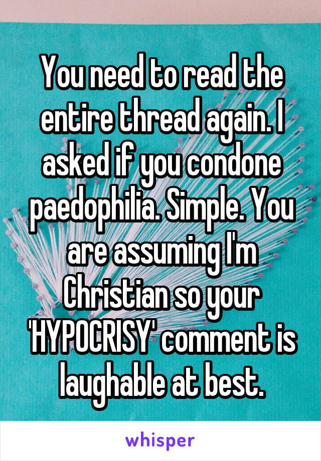 You need to read the entire thread again. I asked if you condone paedophilia. Simple. You are assuming I'm Christian so your 'HYPOCRISY' comment is laughable at best.