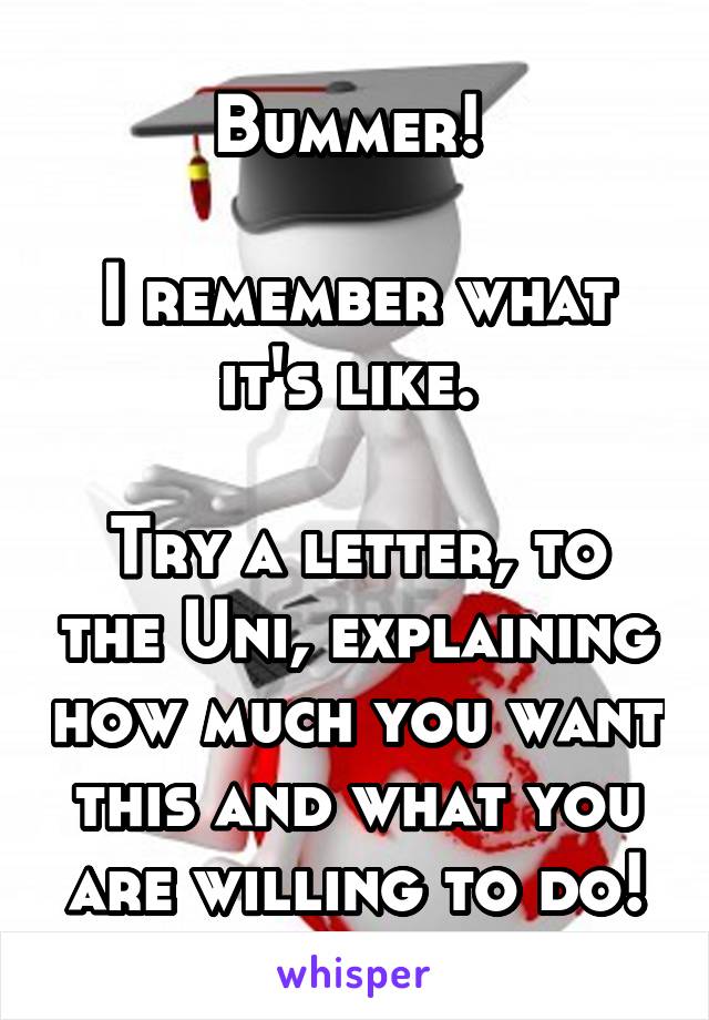 Bummer! 

I remember what it's like. 

Try a letter, to the Uni, explaining how much you want this and what you are willing to do!