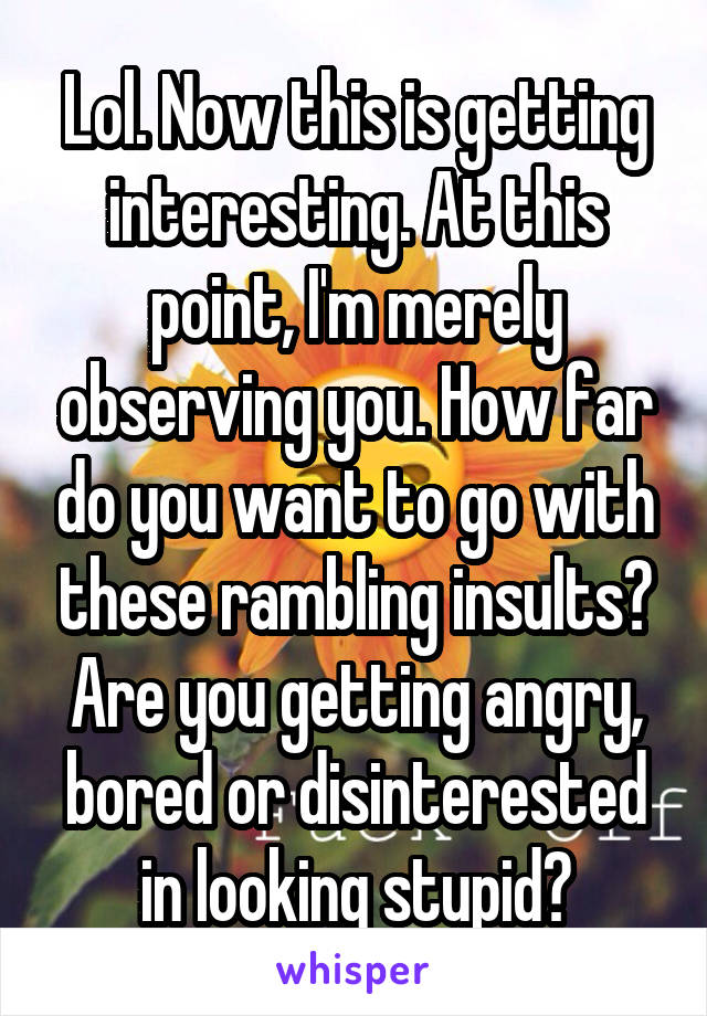 Lol. Now this is getting interesting. At this point, I'm merely observing you. How far do you want to go with these rambling insults? Are you getting angry, bored or disinterested in looking stupid?