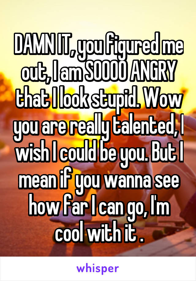 DAMN IT, you figured me out, I am SOOOO ANGRY that I look stupid. Wow you are really talented, I wish I could be you. But I mean if you wanna see how far I can go, I'm cool with it .