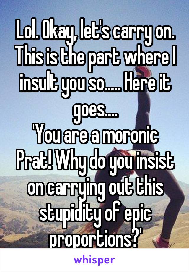 Lol. Okay, let's carry on. This is the part where I insult you so..... Here it goes....
'You are a moronic Prat! Why do you insist on carrying out this stupidity of epic proportions?'