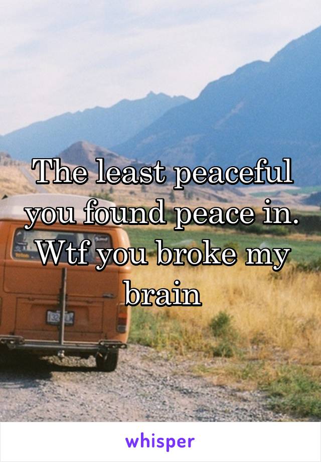 The least peaceful you found peace in. Wtf you broke my brain