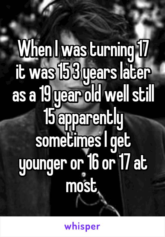 When I was turning 17 it was 15 3 years later as a 19 year old well still 15 apparently sometimes I get younger or 16 or 17 at most 