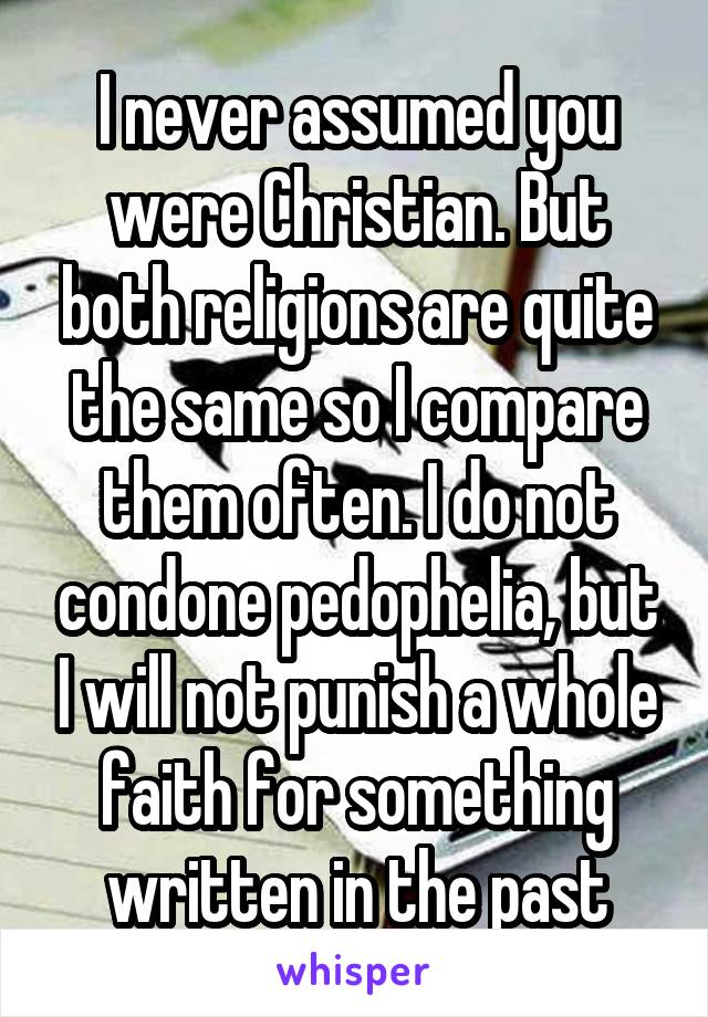 I never assumed you were Christian. But both religions are quite the same so I compare them often. I do not condone pedophelia, but I will not punish a whole faith for something written in the past