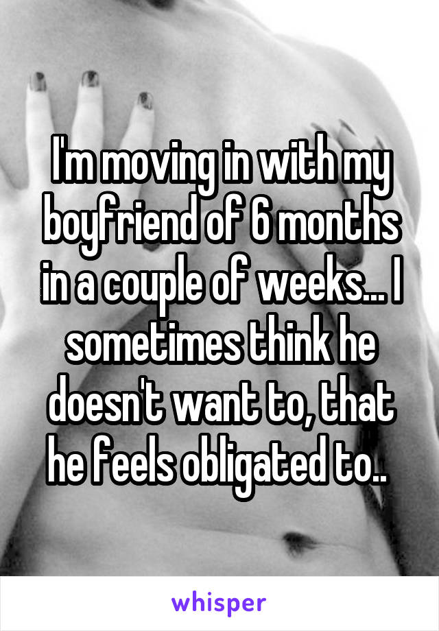 I'm moving in with my boyfriend of 6 months in a couple of weeks... I sometimes think he doesn't want to, that he feels obligated to.. 