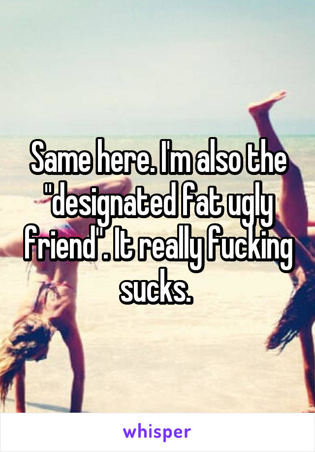 Same here. I'm also the "designated fat ugly friend". It really fucking sucks. 