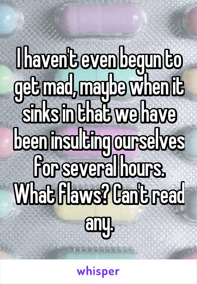 I haven't even begun to get mad, maybe when it sinks in that we have been insulting ourselves for several hours. What flaws? Can't read any.