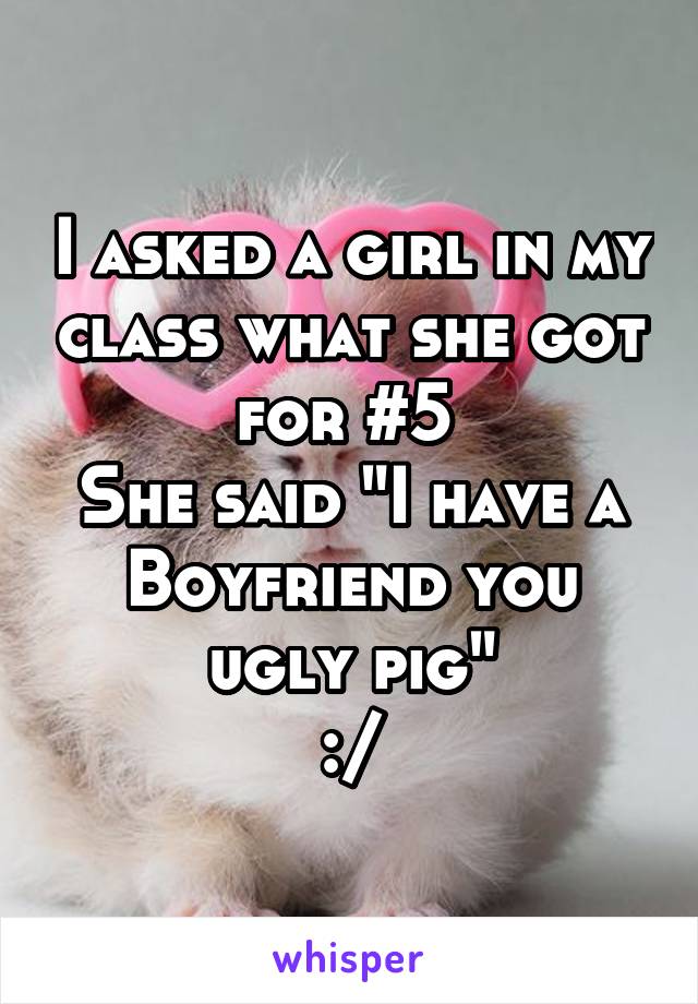 I asked a girl in my class what she got for #5 
She said "I have a Boyfriend you ugly pig"
:/