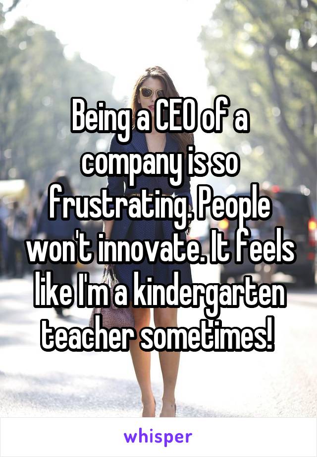 Being a CEO of a company is so frustrating. People won't innovate. It feels like I'm a kindergarten teacher sometimes! 
