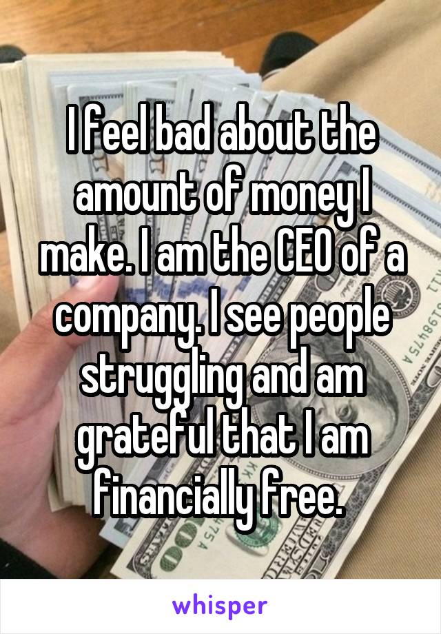 I feel bad about the amount of money I make. I am the CEO of a company. I see people struggling and am grateful that I am financially free. 