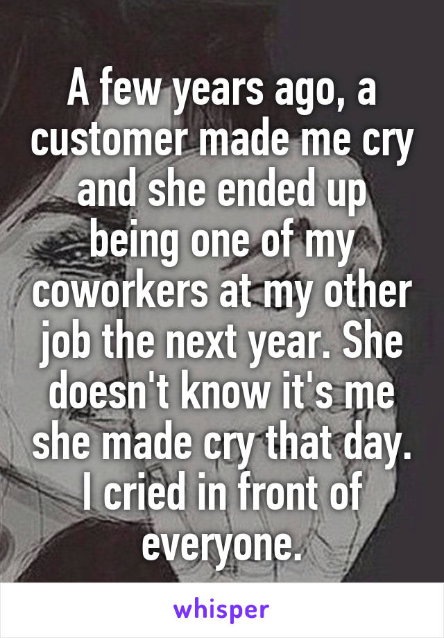A few years ago, a customer made me cry and she ended up being one of my coworkers at my other job the next year. She doesn't know it's me she made cry that day. I cried in front of everyone.