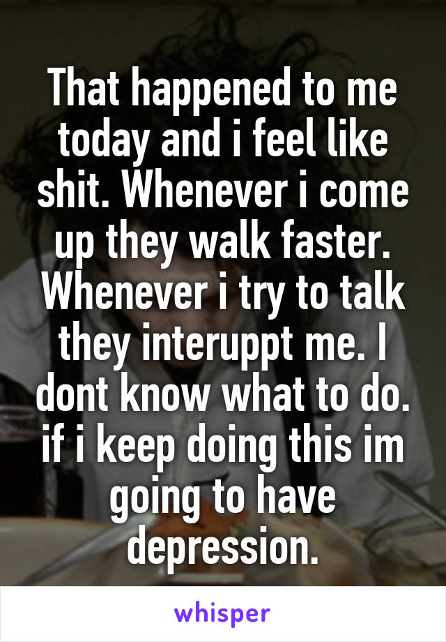 That happened to me today and i feel like shit. Whenever i come up they walk faster. Whenever i try to talk they interuppt me. I dont know what to do. if i keep doing this im going to have depression.