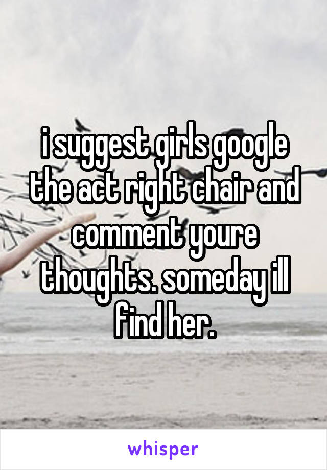 i suggest girls google the act right chair and comment youre thoughts. someday ill find her.