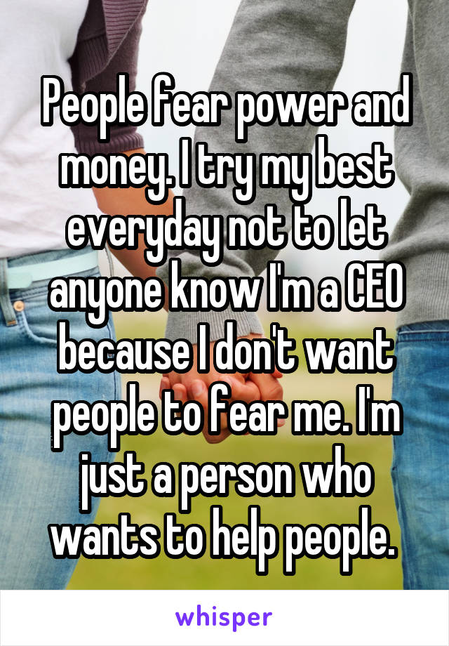 People fear power and money. I try my best everyday not to let anyone know I'm a CEO because I don't want people to fear me. I'm just a person who wants to help people. 
