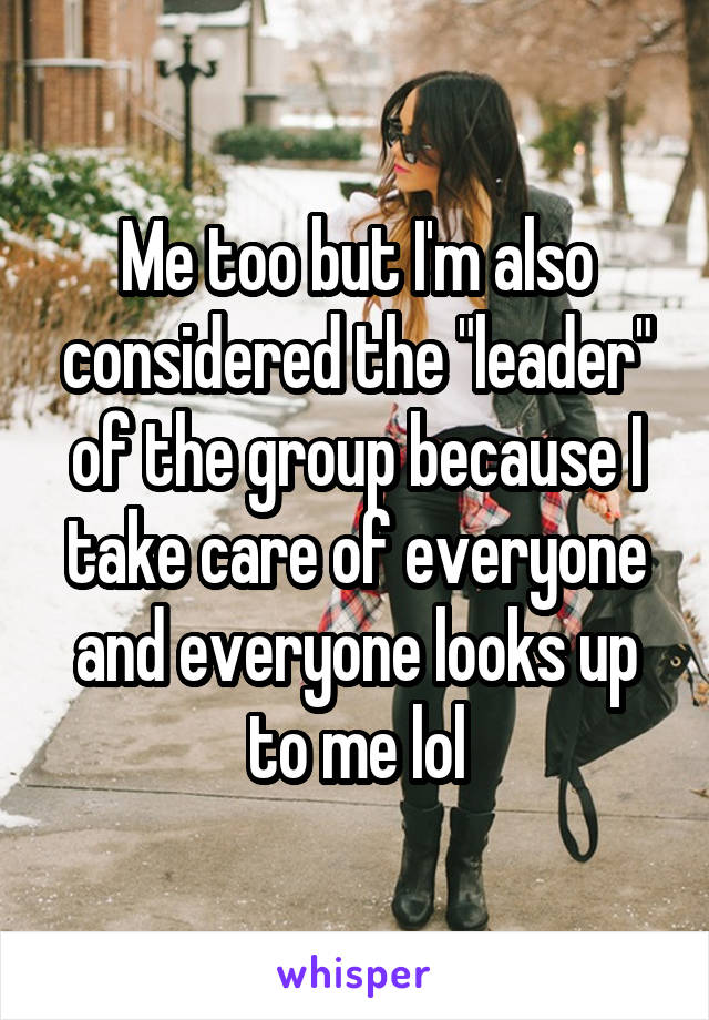 Me too but I'm also considered the "leader" of the group because I take care of everyone and everyone looks up to me lol