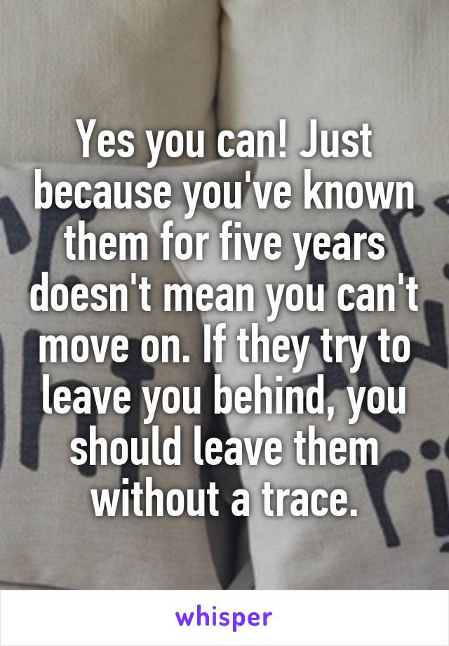 Yes you can! Just because you've known them for five years doesn't mean you can't move on. If they try to leave you behind, you should leave them without a trace.