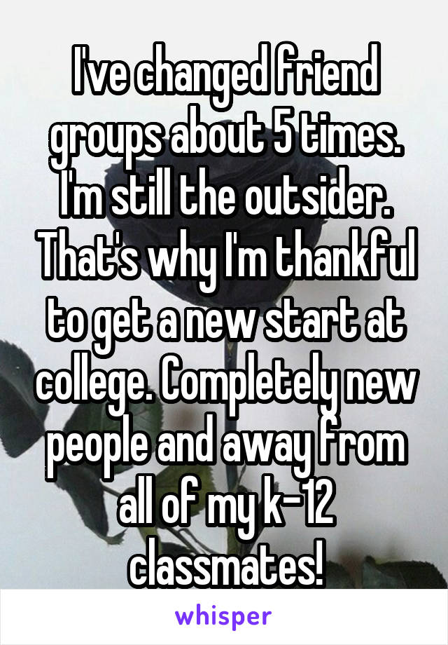 I've changed friend groups about 5 times. I'm still the outsider. That's why I'm thankful to get a new start at college. Completely new people and away from all of my k-12 classmates!