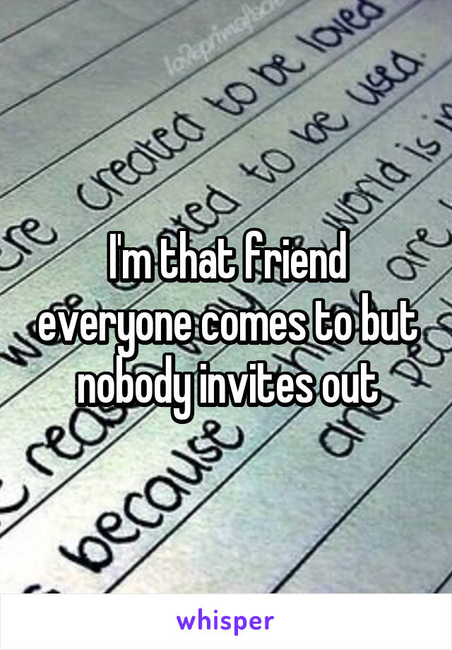 I'm that friend everyone comes to but nobody invites out