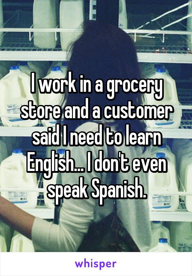 I work in a grocery store and a customer said I need to learn English... I don't even speak Spanish.