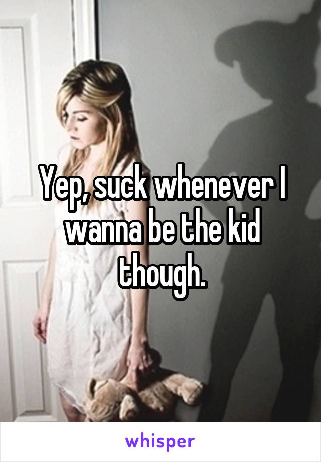 Yep, suck whenever I wanna be the kid though.