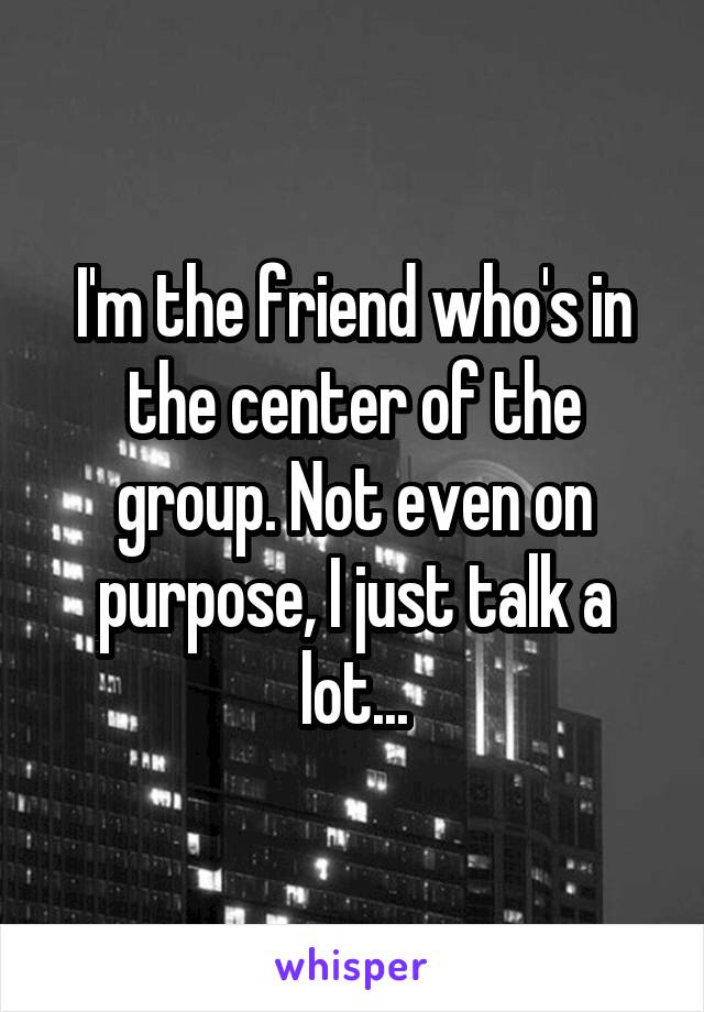 I'm the friend who's in the center of the group. Not even on purpose, I just talk a lot...