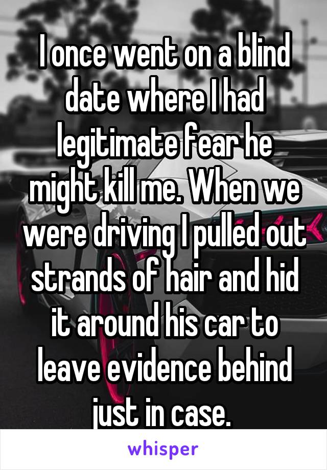 I once went on a blind date where I had legitimate fear he might kill me. When we were driving I pulled out strands of hair and hid it around his car to leave evidence behind just in case. 