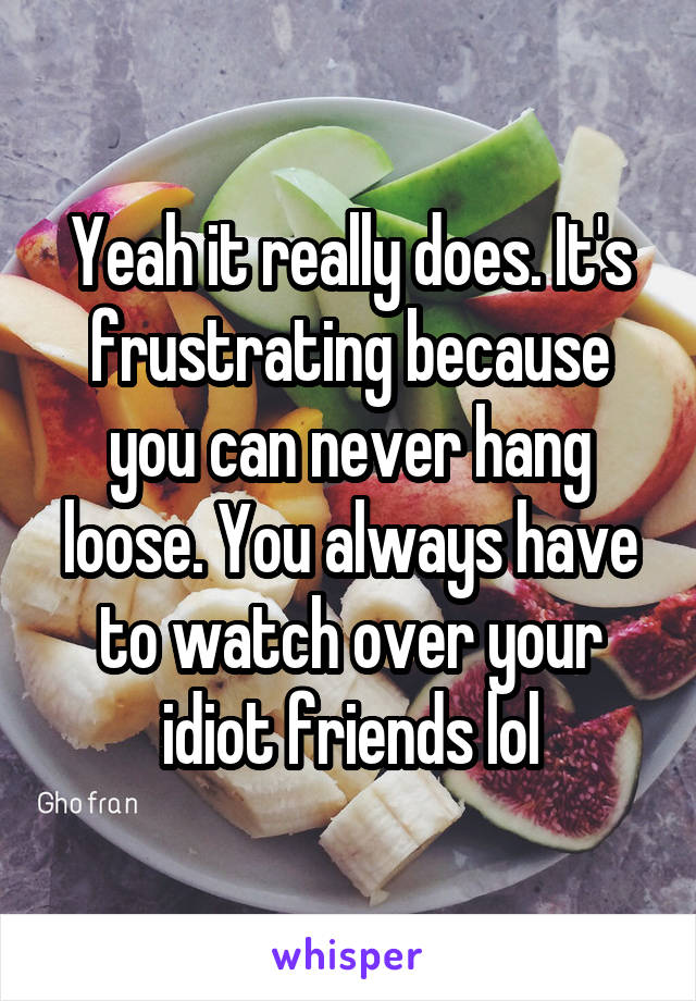 Yeah it really does. It's frustrating because you can never hang loose. You always have to watch over your idiot friends lol