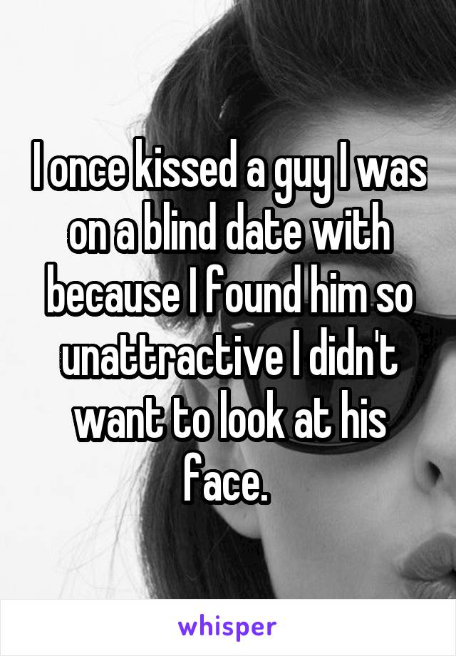 I once kissed a guy I was on a blind date with because I found him so unattractive I didn't want to look at his face. 