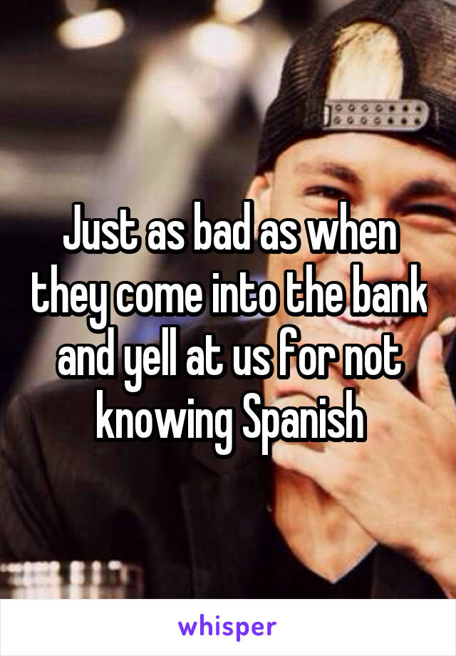 Just as bad as when they come into the bank and yell at us for not knowing Spanish