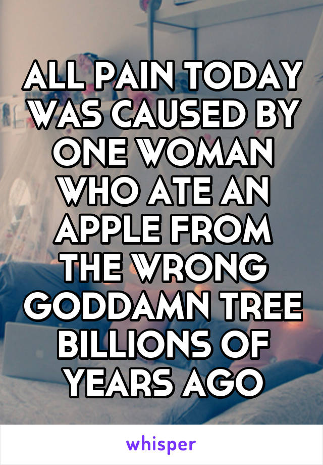 ALL PAIN TODAY WAS CAUSED BY ONE WOMAN WHO ATE AN APPLE FROM THE WRONG GODDAMN TREE BILLIONS OF YEARS AGO