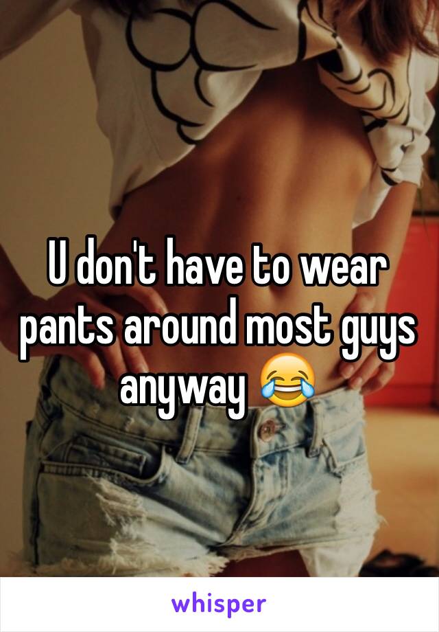 U don't have to wear pants around most guys anyway 😂