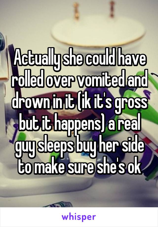 Actually she could have rolled over vomited and drown in it (ik it's gross but it happens) a real guy sleeps buy her side to make sure she's ok