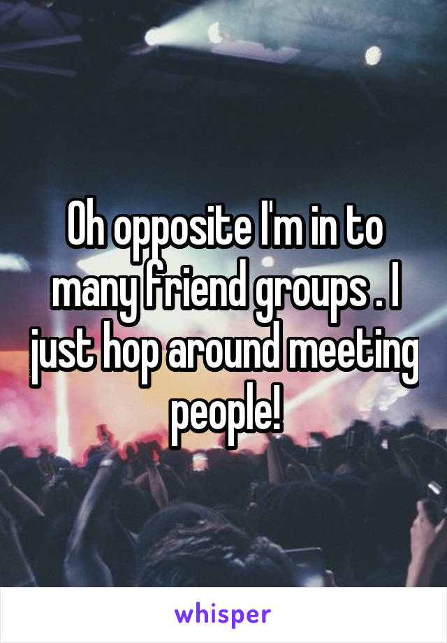 Oh opposite I'm in to many friend groups . I just hop around meeting people!