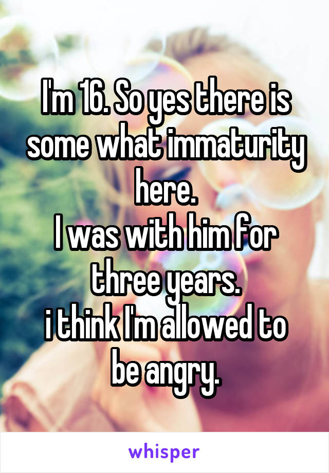 I'm 16. So yes there is some what immaturity here.
I was with him for three years.
i think I'm allowed to be angry.