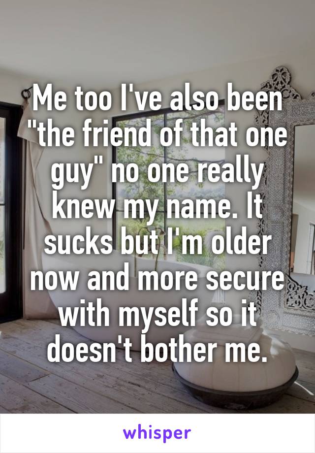 Me too I've also been "the friend of that one guy" no one really knew my name. It sucks but I'm older now and more secure with myself so it doesn't bother me.