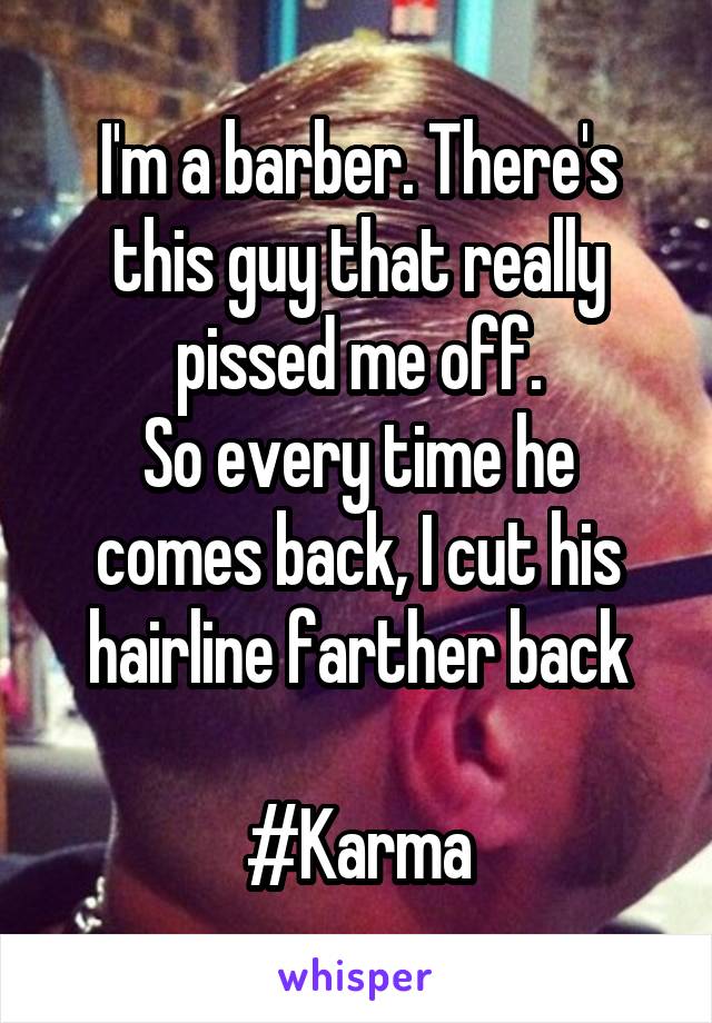 I'm a barber. There's this guy that really pissed me off.
So every time he comes back, I cut his hairline farther back

#Karma