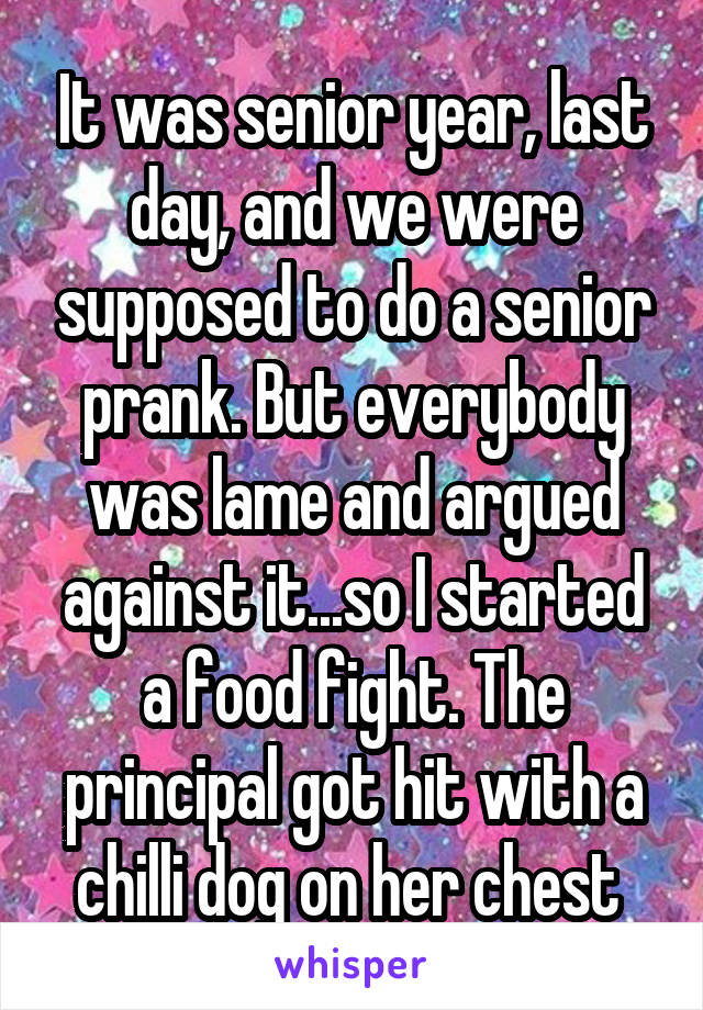 It was senior year, last day, and we were supposed to do a senior prank. But everybody was lame and argued against it...so I started a food fight. The principal got hit with a chilli dog on her chest 