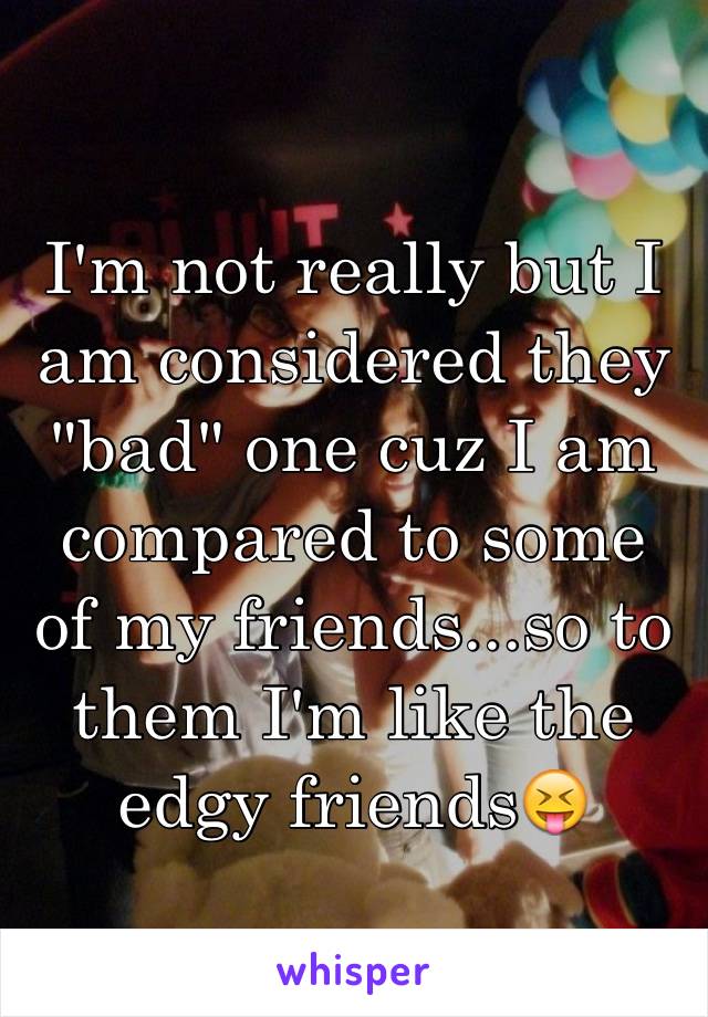 I'm not really but I am considered they "bad" one cuz I am compared to some of my friends...so to them I'm like the edgy friends😝