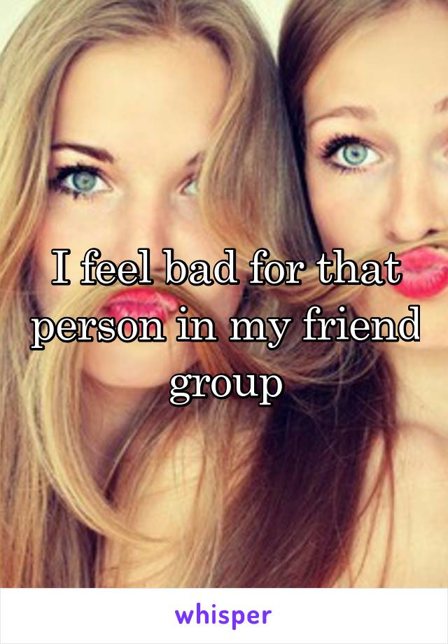 I feel bad for that person in my friend group