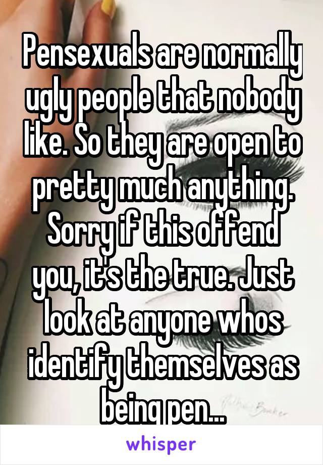 Pensexuals are normally ugly people that nobody like. So they are open to pretty much anything. Sorry if this offend you, it's the true. Just look at anyone whos identify themselves as being pen...