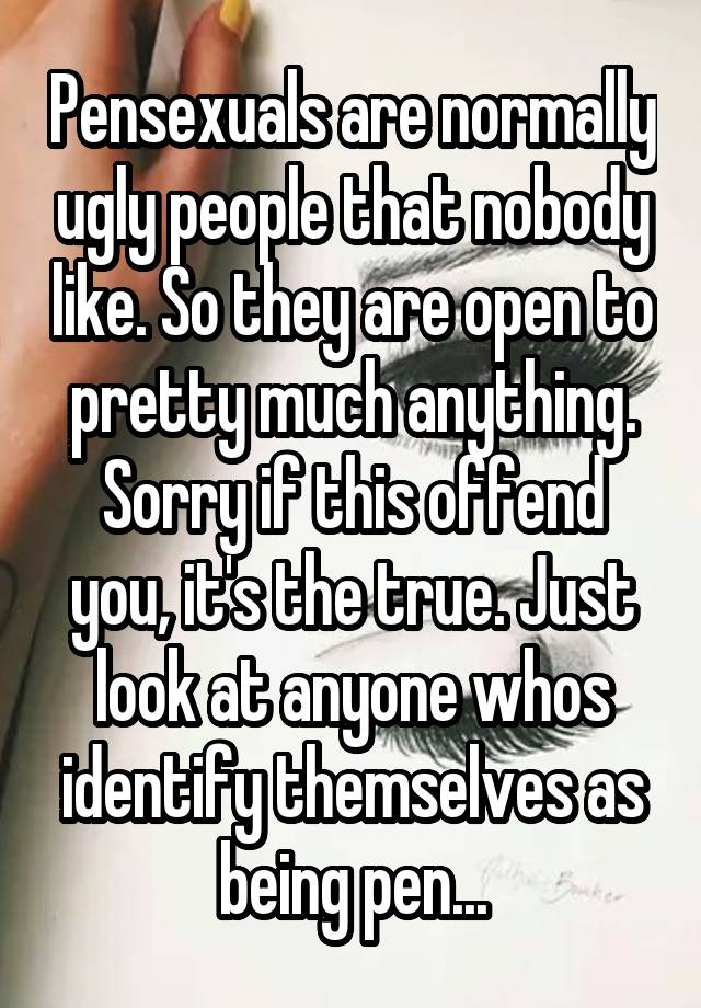 Pensexuals are normally ugly people that nobody like. So they are open to pretty much anything. Sorry if this offend you, it's the true. Just look at anyone whos identify themselves as being pen...