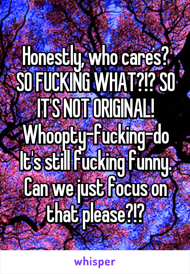 Honestly, who cares? SO FUCKING WHAT?!? SO IT'S NOT ORIGINAL! Whoopty-fucking-do It's still fucking funny. Can we just focus on that please?!?