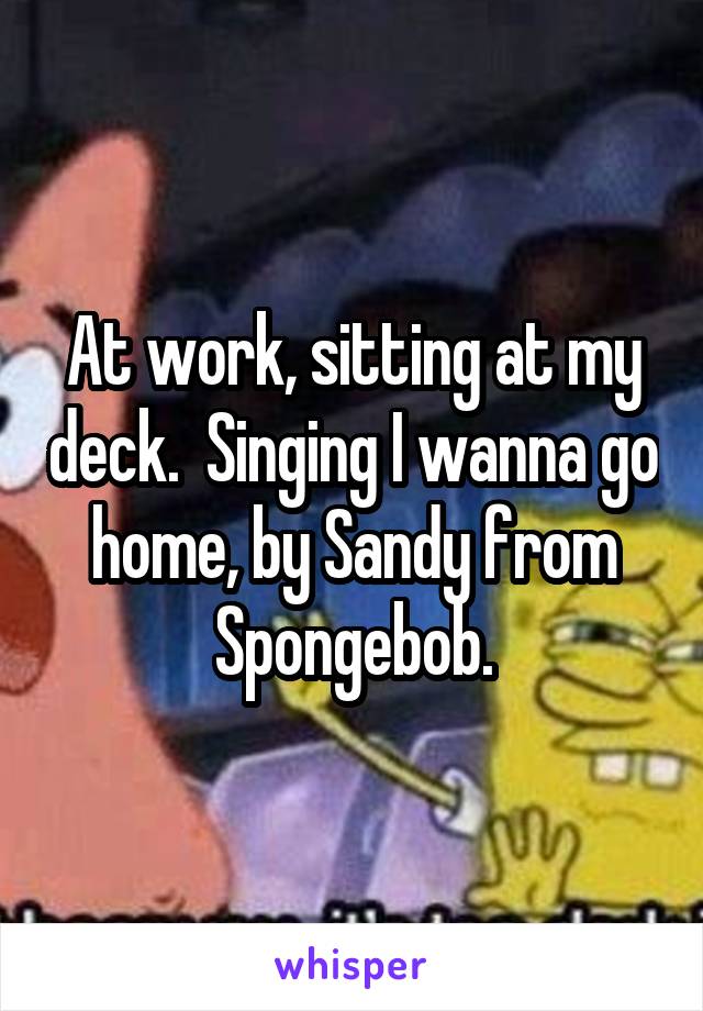 At work, sitting at my deck.  Singing I wanna go home, by Sandy from Spongebob.