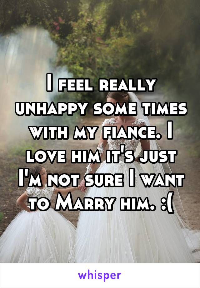 I feel really unhappy some times with my fiance. I love him it's just I'm not sure I want to Marry him. :(
