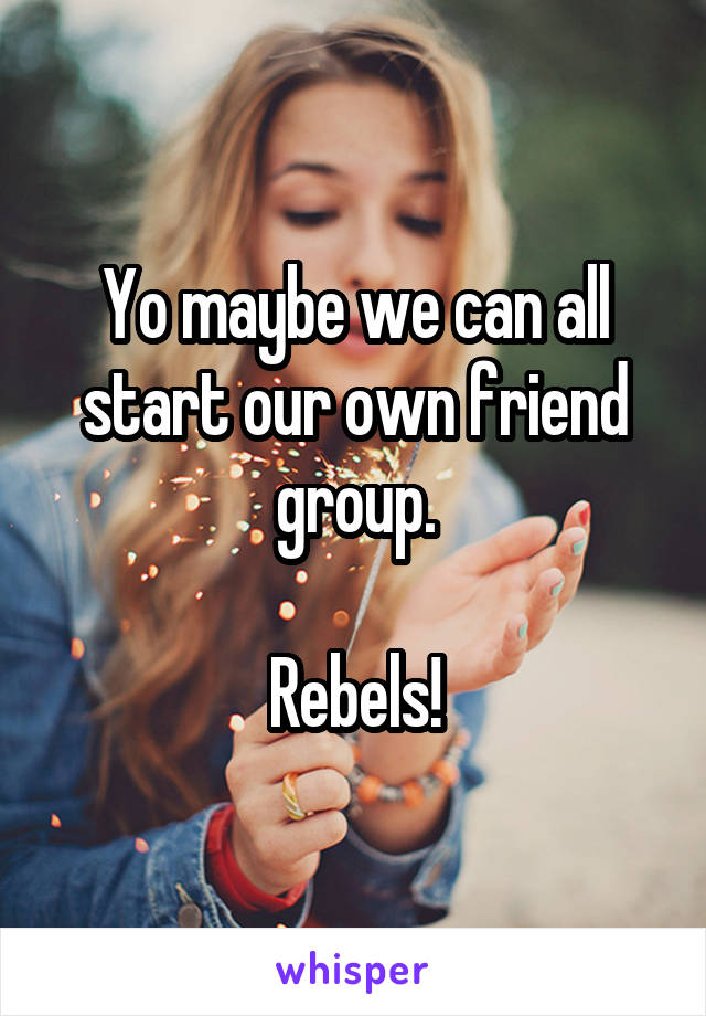 Yo maybe we can all start our own friend group.

Rebels!