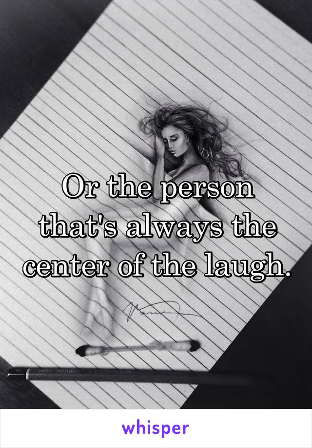 Or the person that's always the center of the laugh.