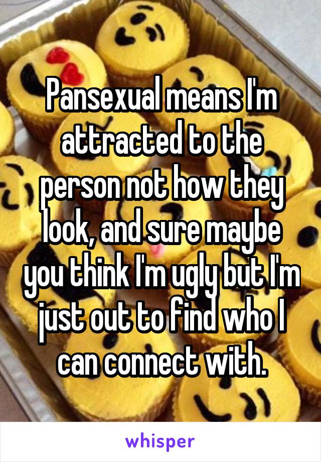 Pansexual means I'm attracted to the person not how they look, and sure maybe you think I'm ugly but I'm just out to find who I can connect with.